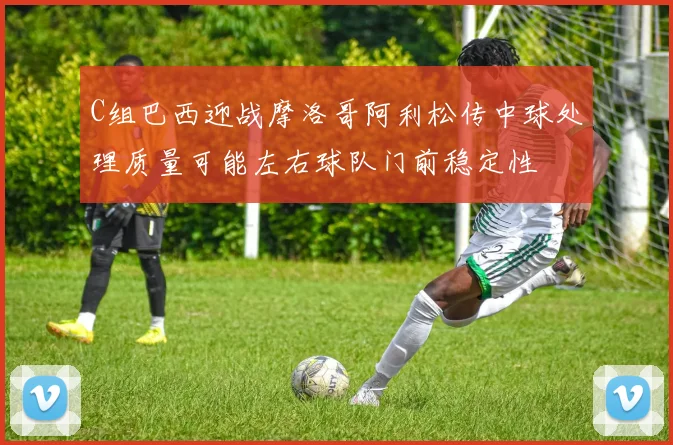 C组巴西迎战摩洛哥阿利松传中球处理质量可能左右球队门前稳定性