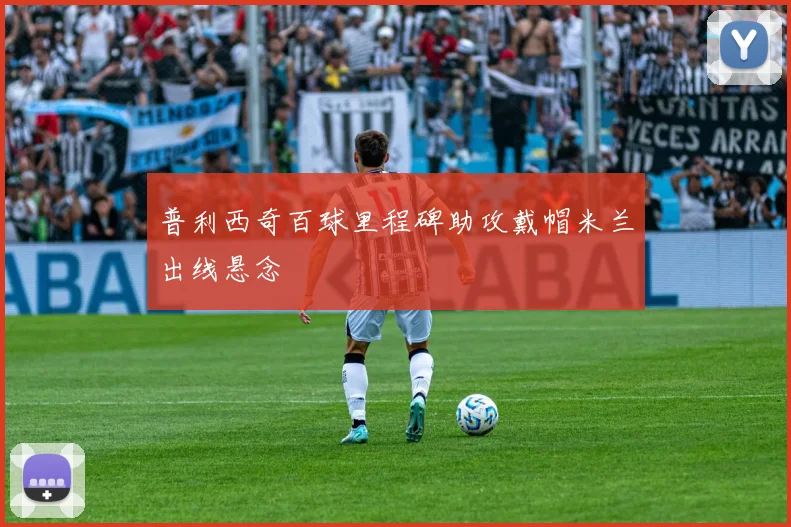 普利西奇百球里程碑助攻戴帽米兰出线悬念