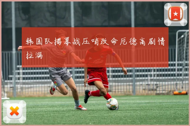 韩国队揭幕战压哨改命厄德高剧情拉满