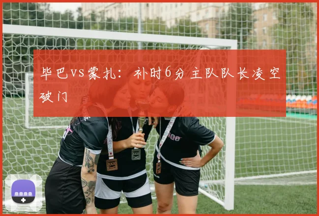 毕巴vs蒙扎：补时6分主队队长凌空破门