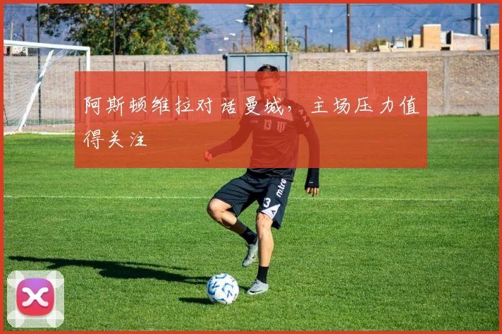 阿斯顿维拉对话曼城，主场压力值得关注