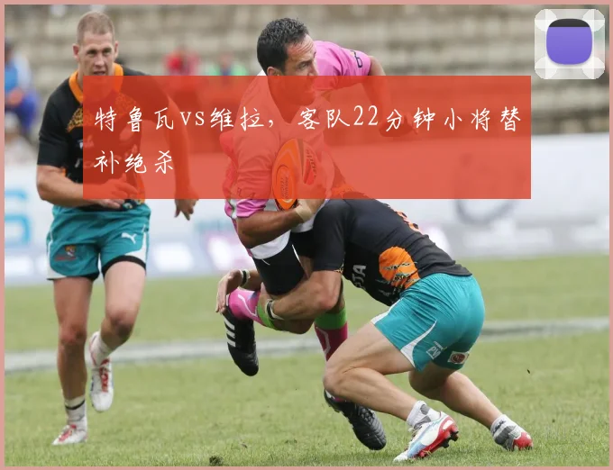 特鲁瓦vs维拉,客队22分钟小将替补绝杀