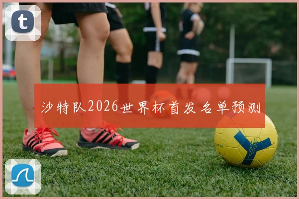 沙特队2026世界杯首发名单预测