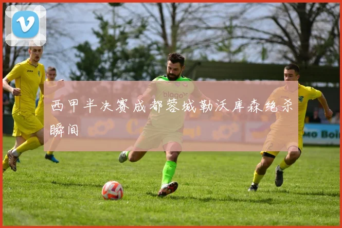 西甲半决赛成都蓉城勒沃库森绝杀瞬间