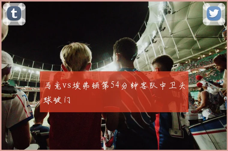 马竞vs埃弗顿第54分钟客队中卫头球破门