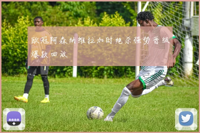 欧冠阿森纳维拉加时绝杀强势晋级爆款回放