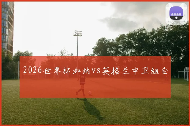 2026世界杯加纳vs英格兰中卫组合