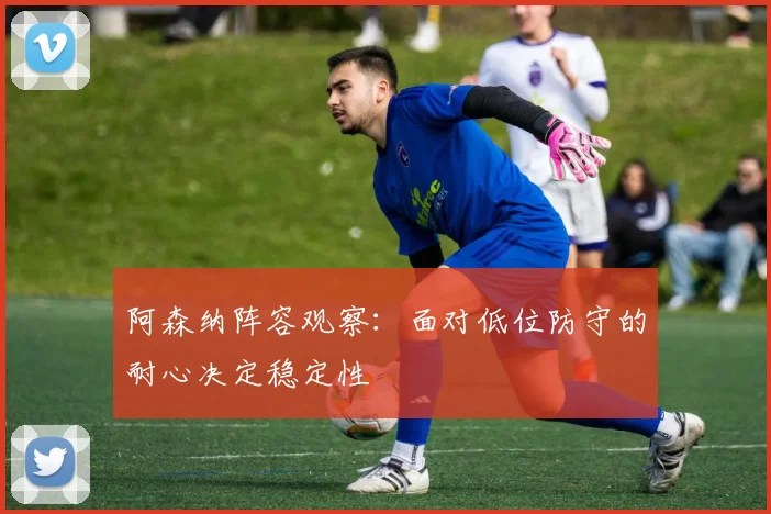 阿森纳阵容观察：面对低位防守的耐心决定稳定性