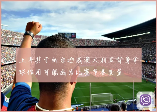 土耳其于纳尔迎战澳大利亚背身拿球作用可能成为比赛节奏变量