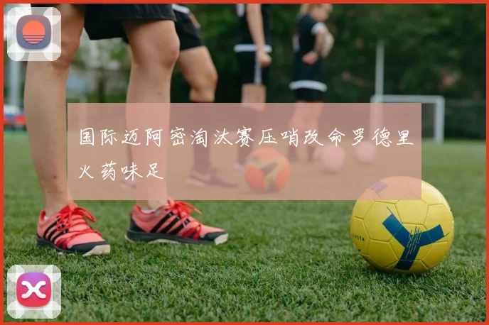 国际迈阿密淘汰赛压哨改命罗德里火药味足